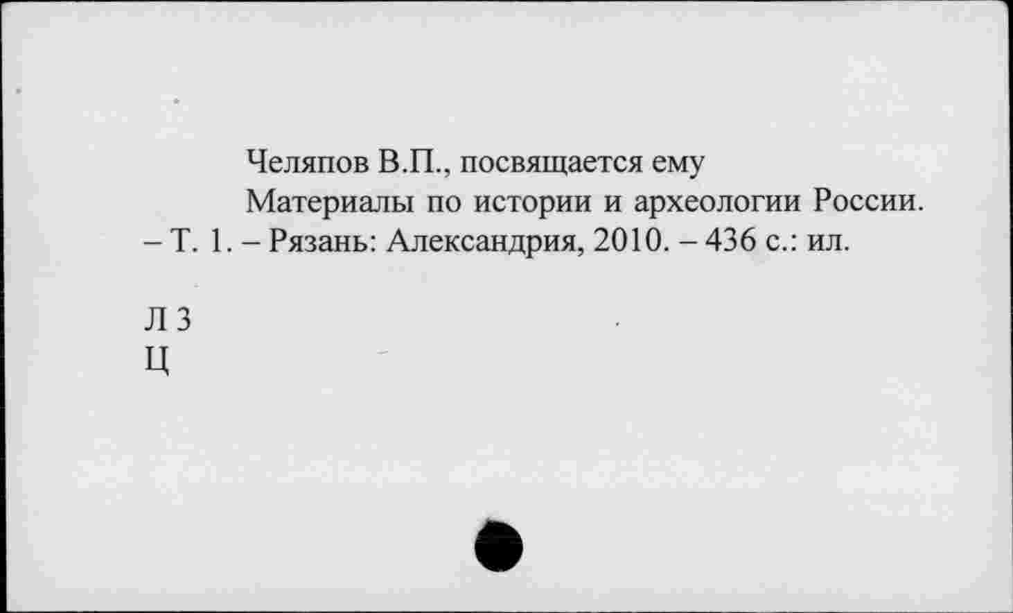 ﻿Челяпов В.П., посвящается ему
Материалы по истории и археологии России.
- T. 1. - Рязань: Александрия, 2010. - 436 с.: ил.
ЛЗ
ц